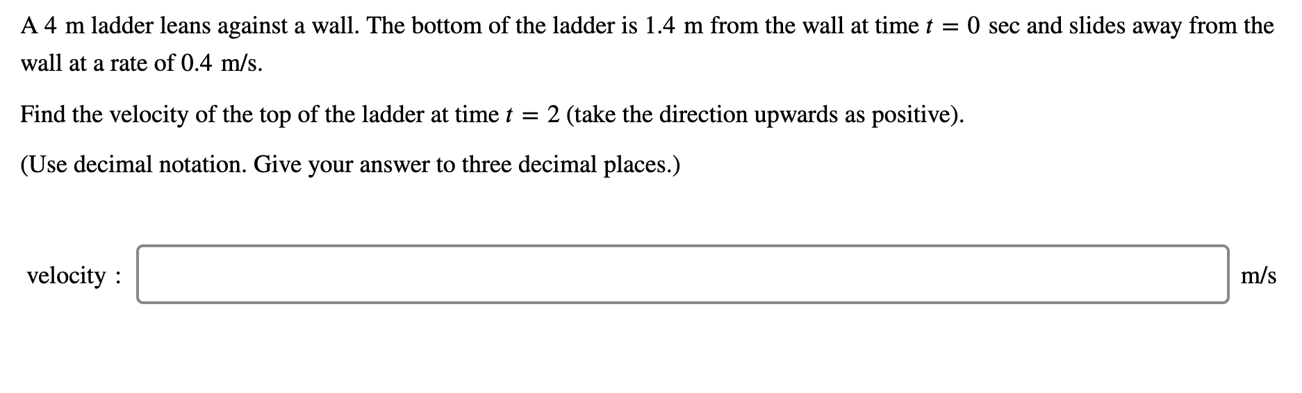 ## Problem Statement

A 4 m ladder leans against a wall. The bottom of the ladder is 1.4 m from the wall at time \( t = 0 \) sec and slides away from the wall at a rate of 0.4 m/s.

**Question:**  
Find the velocity of the top of the ladder at time \( t = 2 \) sec (take the direction upwards as positive).

*(Use decimal notation. Give your answer to three decimal places.)*

---
### Input Box
**Velocity:**
```
m/s
```

### Explanation
This problem involves a right triangle formed by the ladder, the wall, and the ground. The rate at which the bottom of the ladder moves away from the wall causes changes in the position of the top of the ladder. By applying related rates, we can determine the velocity of the top of the ladder at the given time \( t = 2 \) seconds.

1. **Understanding the Triangle:**
   - Hypotenuse (Ladder): 4 m (constant)
   - Horizontal distance from wall (x): Varies with time, given \( dx/dt = 0.4 \) m/s
   - Vertical height on wall (y): Varies with time

2. **Dynamic Changes:**
   - Initially, \( x = 1.4 \) m at \( t = 0 \) seconds.

3. **Pythagorean Theorem Application:**
   - \( x^2(t) + y^2(t) = 4^2 \)
   - Differentiating both sides with respect to time (t) will provide a relation between the rates \( dx/dt \) and \( dy/dt \).

4. **Solution Steps (to be worked out separately):**
   - Differentiate the equation \( x^2 + y^2 = 16 \) with respect to time (t).
   - Solve for the derivative \( dy/dt \) considering the given data for \( x \), \( y \), and \( dx/dt \).

The provided details can be entered into the input box and the resultant velocity computed step-by-step.