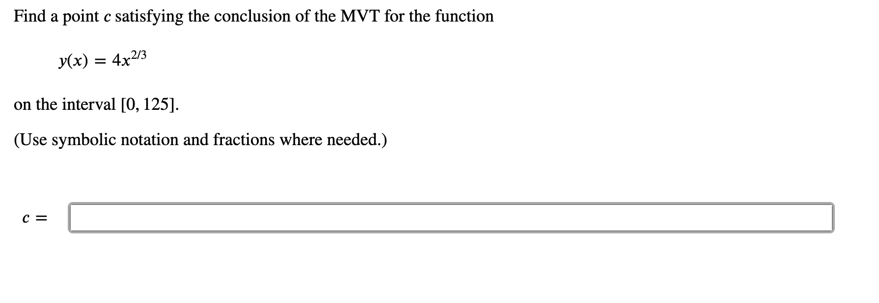 **Problem Statement:**

Find a point \( c \) satisfying the conclusion of the Mean Value Theorem (MVT) for the function

\[ y(x) = 4x^{2/3} \]

on the interval \([0, 125]\).

(Use symbolic notation and fractions where needed.)

\[ c = \boxed{ \ \ \ \ \ \ \ \ \ \ }\]