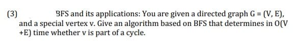 (3)
and a special vertex v. Give an algorithm based on BFS that determines in O(V
+E) time whether v is part of a cycle.
BFS and its applications: You are given a directed graph G = (V, E),
