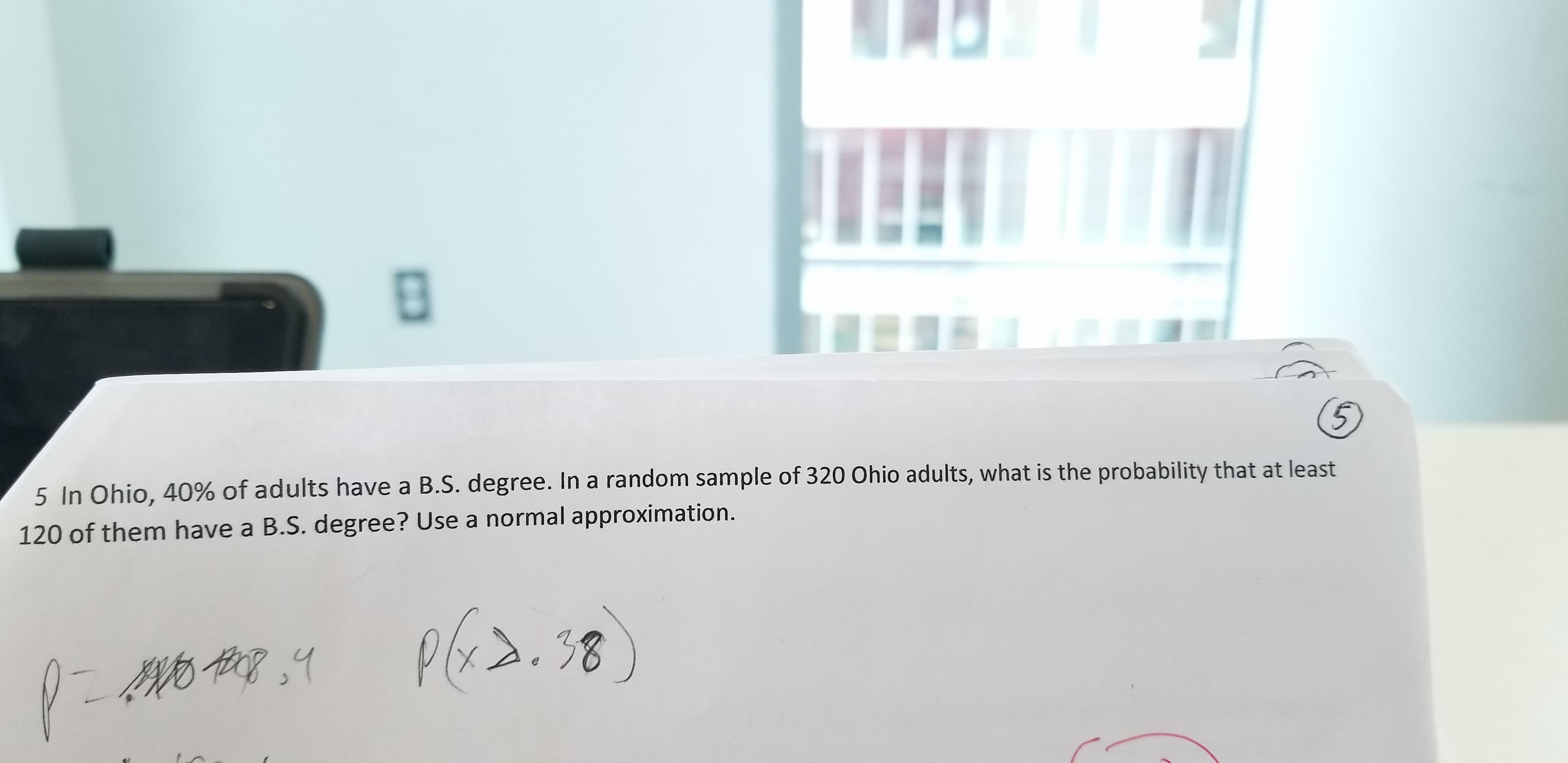 (5
5 In Ohio, 40% of adults have a B.S. degree. In a random sample of 320 Ohio adults, what is the probability that at least
120 of them have a B.S. degree? Use a normal approximation.
38
