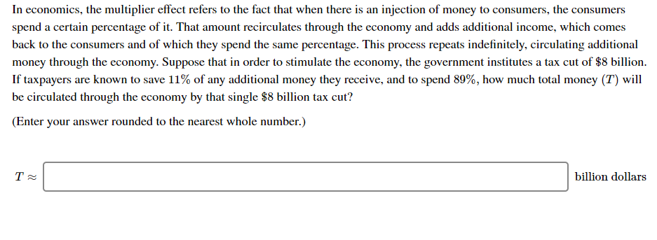 In economics, the multiplier effect refers to the fact that when there is an injection of money to consumers, the consumers
spend a certain percentage of it. That amount recirculates through the economy and adds additional income, which comes
back to the consumers and of which they spend the same percentage. This process repeats indefinitely, circulating additional
money through the economy. Suppose that in order to stimulate the economy, the government institutes a tax cut of $8 billion.
If taxpayers are known to save 11% of any additional money they receive, and to spend 89%, how much total money (T) will
be circulated through the economy by that single $8 billion tax cut?
(Enter your answer rounded to the nearest whole number.)
billion dollars
