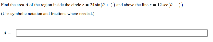 Find the area A of the region inside the circle r = 24 sin(0 + 4) and above the line r = 12 sec(0 – ).
(Use symbolic notation and fractions where needed.)
A =
