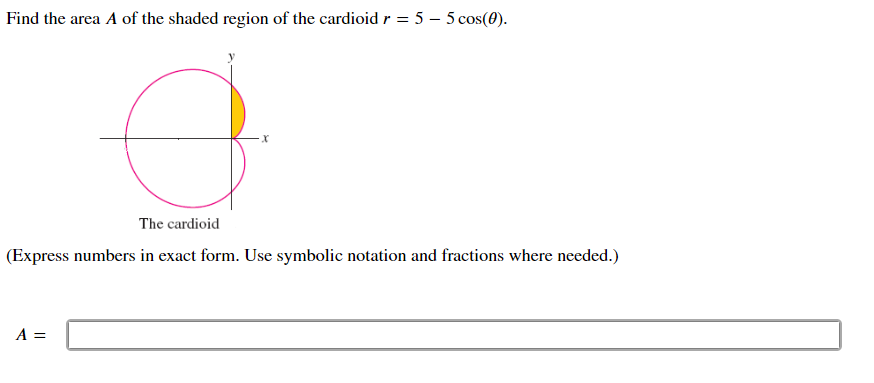 Find the area A of the shaded region of the cardioid r = 5 – 5 cos(0).
The cardioid
(Express numbers in exact form. Use symbolic notation and fractions where needed.)
A =
