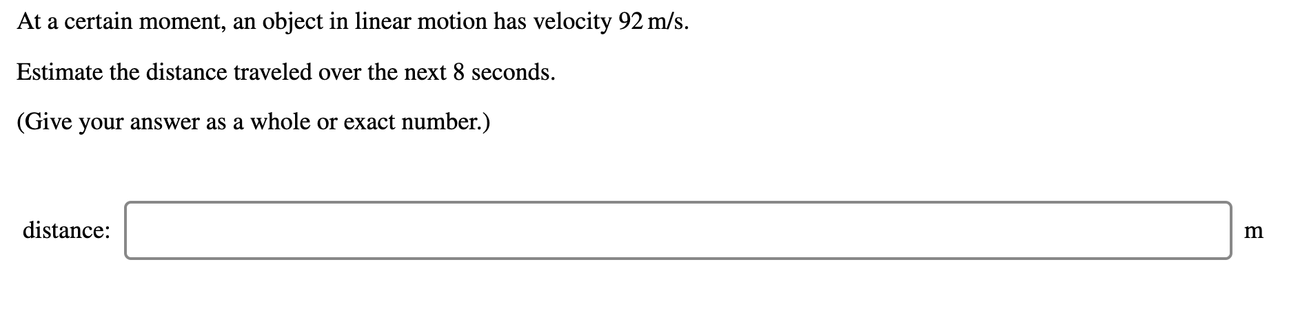 ### Problem Description:

At a certain moment, an object in linear motion has a velocity of 92 m/s.

### Task:

Estimate the distance traveled over the next 8 seconds.

*(Give your answer as a whole or exact number.)*

### Input Area:

**Distance:** [ Text Box ] **m**

--- 

To solve this problem, you can use the formula for distance traveled under constant velocity, which is:

\[ \text{Distance} = \text{Velocity} \times \text{Time} \]

Given:
- Velocity (\( v \)) = 92 m/s
- Time (\( t \)) = 8 seconds

Thus, the distance (\( d \)) can be calculated as:

\[ d = 92 \, \text{m/s} \times 8 \, \text{s} \]

\[ d = 736 \, \text{m} \]

Enter the calculated distance in the provided text box.