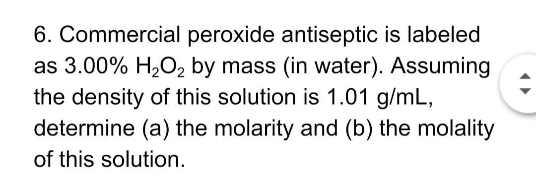 6. Commercial peroxide antiseptic is labeled
as 3.00% H2O2 by mass (in water). Assuming
the density of this solution is 1.01 g/mL,
determine (a) the molarity and (b) the molality
of this solution.
