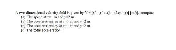 A two-dimensional velocity field is given by V= (r-y+x)i - (2ry +y)j [m/s}, compute
(a) The speed at x=1m and y-2 m.
(b) The accelerations ax at x=1 m and y=2 m.
(c) The accelerations ay at x=1 m and y-2 m.
(d) The total acceleration.
