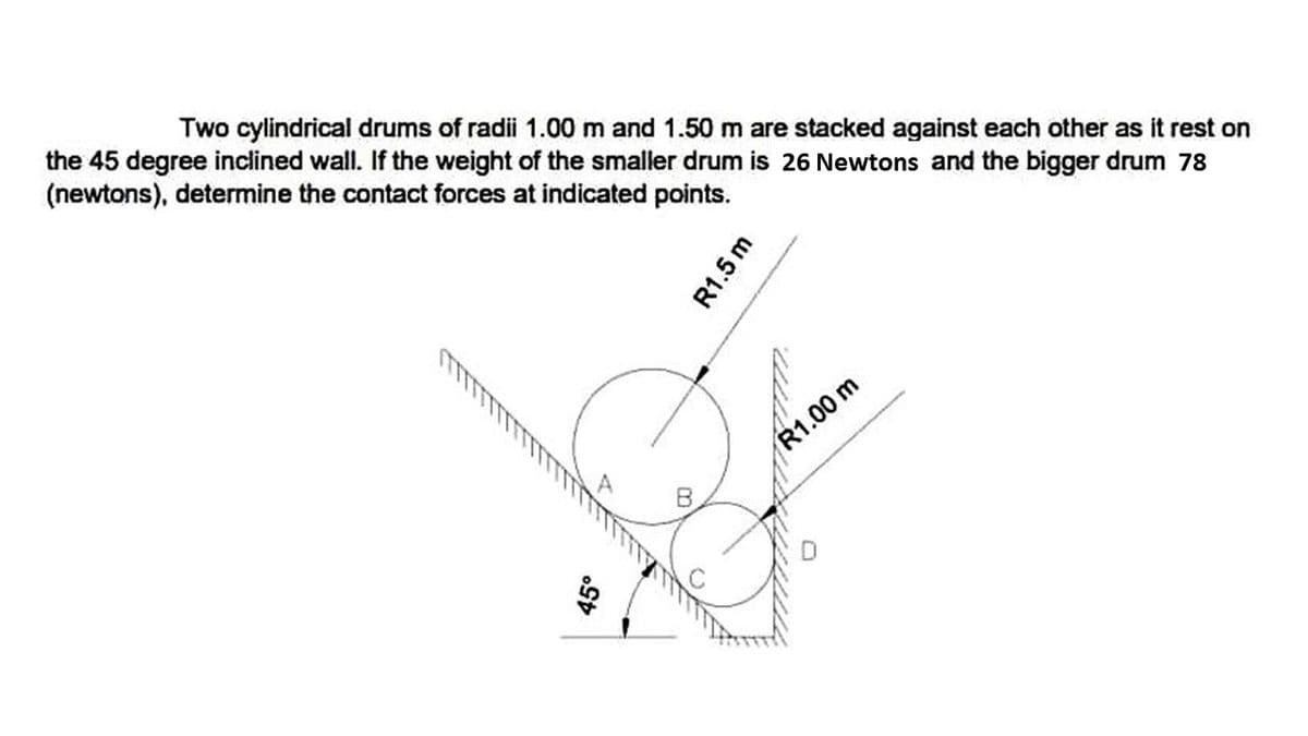 Two cylindrical drums of radii 1.00 m and 1.50 m are stacked against each other as it rest on
the 45 degree inclined wall. If the weight of the smaller drum is 26 Newtons and the bigger drum 78
(newtons), determine the contact forces at indicated points.
45°
B
R1.5 m
R1.00 m