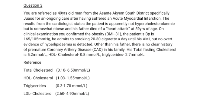 Question 3
You are referred as 49yrs old man from the Asante Akyem South District specifically
Juaso for an-ongoing care after having suffered an Acute Myocardial Infarction. The
results from the cardiologist states the patient is apparently not hypercholesterolaemic
but is somewhat obese and his father died of a "heart attack" at 59yrs of age. On
clinical examination you confirmed the obesity (BMI- 31), the patient's Bp is
165/105mmHg, he admits to smoking 20-30 cigarette a day until his AMI, but no overt
evidence of hyperlipidaemia is detected. Other than his father, there is no clear history
of premature Coronary Arthery Disease (CAD) in his family. His Total fasting Cholesterol
is 5.2mmol/L, HDL- Cholesterol- 0.8 mmol/L, triglycerides- 2.7mmol/L
Reference
Total Cholesterol (3.10-6.50mmol/L)
HDL- Cholesterol (1.03- 1.55mmol/L)
Triglycerides
(0.3-1.70 mmol/L)
LDL- Cholesterol (2.60- 4.90mmol/L)
