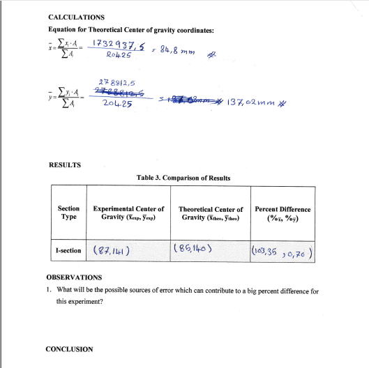 CALCULATIONS
Equation for Theoretical Center of gravity coordinates:
Ez-A. 1732937,5 , 84,8 mm
Ro425
278912,5
20425
7 om 137, 02 mm *
RESULTS
Table 3. Comparison of Results
Section
Experimental Center of
Gravity (Kep, Yenp)
Theoretical Center of
Percent Difference
Туре
Gravity (Xten, ythes)
(%i, %9)
I-section (87, 141)
(163,36 ,0,76)
(85,140)
OBSERVATIONS
1. What will be the possible sources of error which can contribute to a big percent difference for
this experiment?
CONCLUSION
