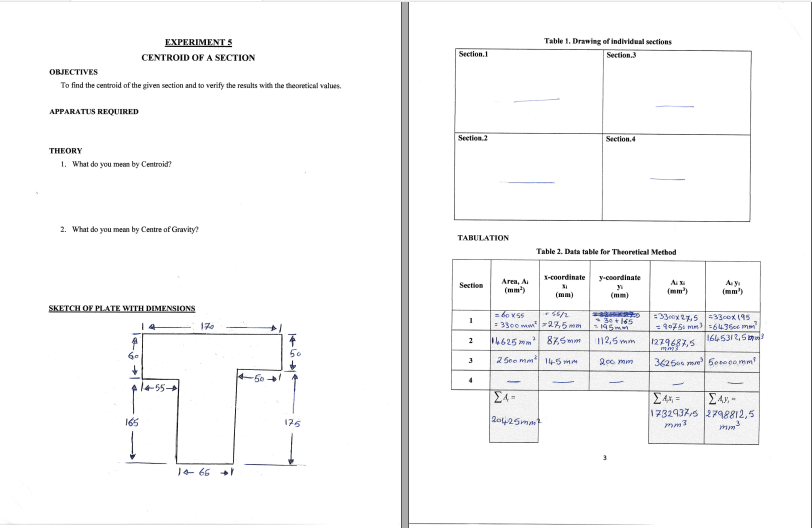 EXPERIMENT S
Table 1. Drawing of individual sections
CENTROID OF A SECTION
Section.1
Section.3
OBJECTIVES
To find the centroid of the given section and to verify the results with the theoretical values.
APPARATUS REQUIRED
Secetion.2
Section.4
THEORY
1. What do you meen by Centroid?
2. What do you mean by Centre of Gravity?
TABULATION
Table 2. Data table for Theoretical Method
X-coordinate
y-coordinate
Area, A
(mm)
A
(mm')
A y
(mm')
Section
(mm)
(mm)
SKETCH OF PLATE WITH DIMENSIONS
= bo x55
= 3300 mm275 mm
=33eox 27,5 33cox 195
= 9075 mm 6436e mm
1645312,5m
170
4625mm 8Z5mm
112,5 mm
1279687,5
2
2 See mm 145 mm
200 min
36250 me 50to po mm
50
4
55
Σ
E4s,-
1732937s 2798812,5
165
175
20425mm
14 66 +
