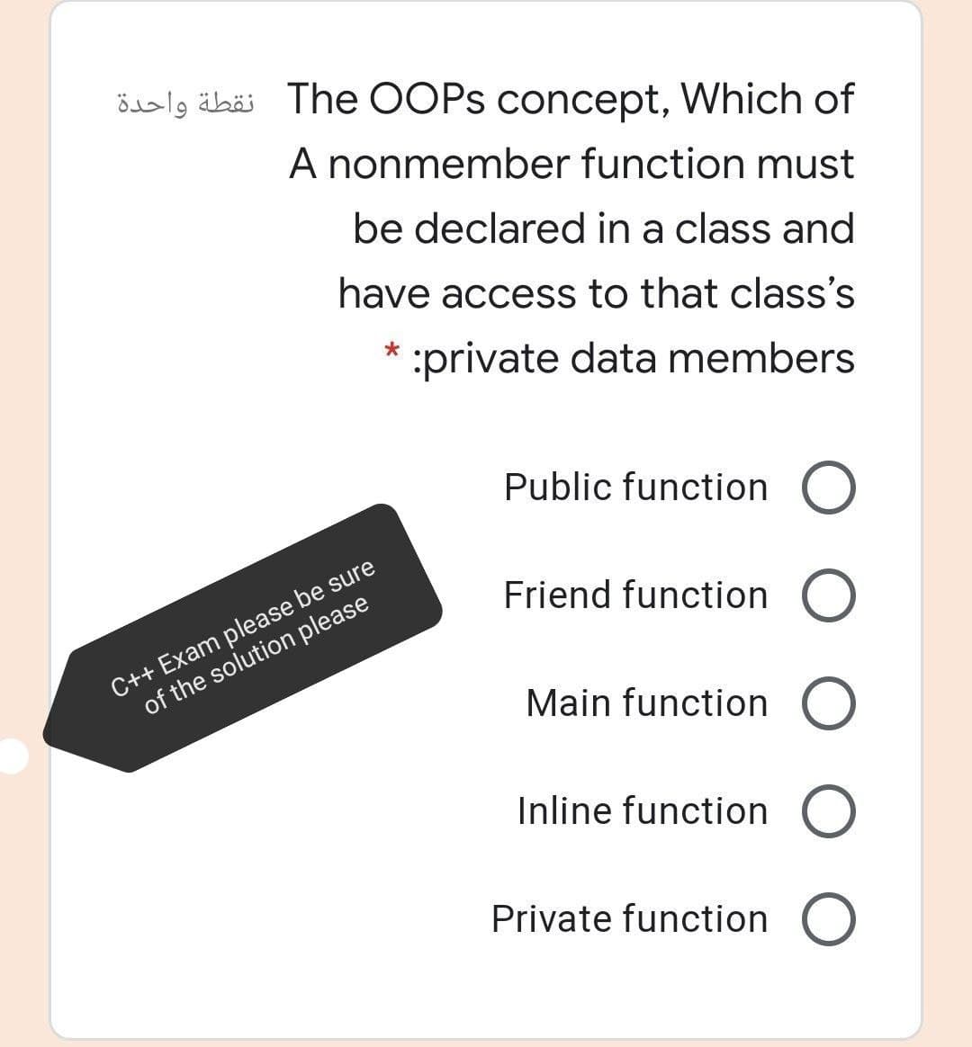 öbalg äbäi The OOPS concept, Which of
A nonmember function must
be declared in a class and
have access to that class's
:private data members
Public function O
C++ Exam please be sure
of the solution please
Friend function O
Main function O
Inline function O
Private function O
