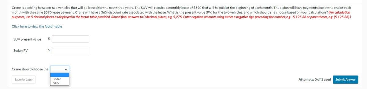 Crane is deciding between two vehicles that will be leased for the next three years. The SUV will require a monthly lease of $590 that will be paid at the beginning of each month. The sedan will have payments due at the end of each
month with the same $590 lease payment. Crane will have a 36% discount rate associated with the lease. What is the present value (PV) for the two vehicles, and which should she choose based on your calculations? (For calculation
purposes, use 5 decimal places as displayed in the factor table provided. Round final answers to O decimal places, e.g. 5,275. Enter negative amounts using either a negative sign preceding the number, e.g. -5,125.36 or parentheses, e.g. (5,125.36).)
Click here to view the factor table
SUV present value
Sedan PV
$
Save for Later
$
Crane should choose the
sedan
SUV
Attempts: 0 of 1 used Submit Answer