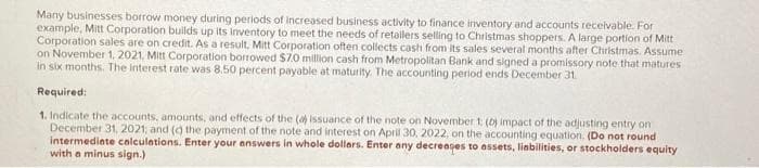 Many businesses borrow money during periods of increased business activity to finance inventory and accounts receivable. For
example, Mitt Corporation builds up its inventory to meet the needs of retailers selling to Christmas shoppers. A large portion of Mitt
Corporation sales are on credit. As a result, Mitt Corporation often collects cash from its sales several months after Christmas. Assume
on November 1, 2021, Mitt Corporation borrowed $7.0 million cash from Metropolitan Bank and signed a promissory note that matures
in six months. The interest rate was 8.50 percent payable at maturity. The accounting period ends December 31.
Required:
1. Indicate the accounts, amounts, and effects of the (a) issuance of the note on November 1: (b) impact of the adjusting entry on
December 31, 2021; and (c) the payment of the note and interest on April 30, 2022, on the accounting equation. (Do not round
intermediate calculations. Enter your answers in whole dollars. Enter any decreases to assets, liabilities, or stockholders equity
with a minus sign.)