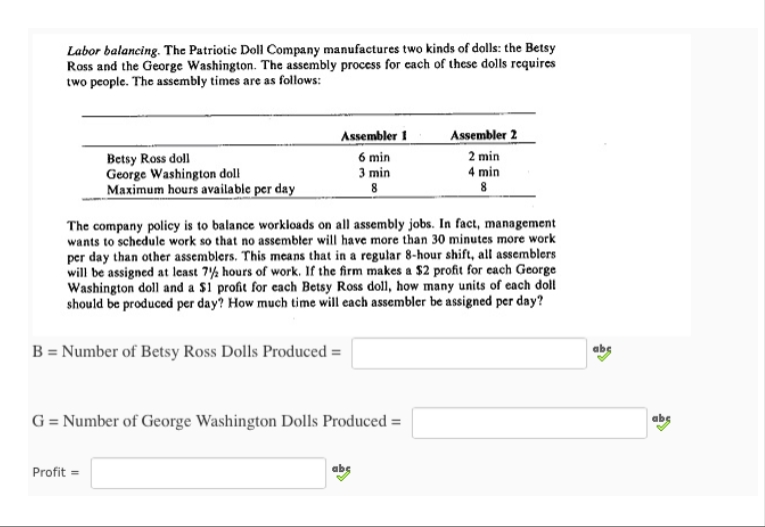 Labor balancing. The Patriotic Doll Company manufactures two kinds of dolls: the Betsy
Ross and the George Washington. The assembly process for each of these dolls requires
two people. The assembly times are as follows:
Betsy Ross doll
George Washington doll
Maximum hours available per day
Assembler 1
6 min
3
min
8
The company policy is to balance workloads on all assembly jobs. In fact, management
wants to schedule work so that no assembler will have more than 30 minutes more work
per day than other assemblers. This means that in a regular 8-hour shift, all assemblers
will be assigned at least 72 hours of work. If the firm makes a $2 profit for each George
Washington doll and a $1 profit for each Betsy Ross doll, how many units of each doll
should be produced per day? How much time will each assembler be assigned per day?
B = Number of Betsy Ross Dolls Produced =
Profit=
G = Number of George Washington Dolls Produced =
Assembler 2
2 min
4 min
8
abc
abc