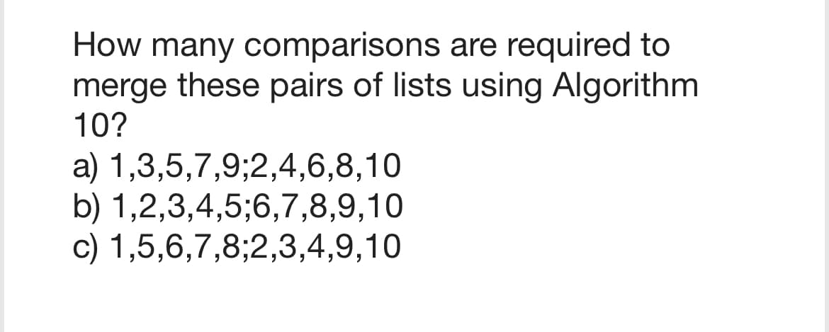 How many comparisons are required to
merge these pairs of lists using Algorithm
10?
a) 1,3,5,7,9;2,4,6,8,10
b) 1,2,3,4,5,6,7,8,9,10
c) 1,5,6,7,8;2,3,4,9,10