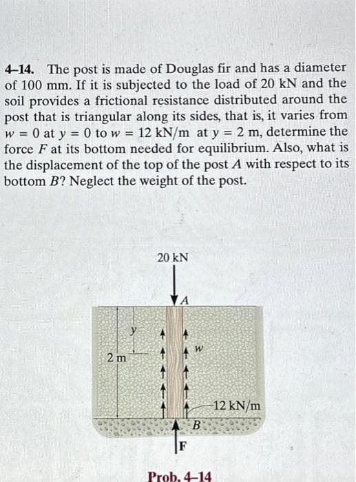 4-14. The post is made of Douglas fir and has a diameter
of 100 mm. If it is subjected to the load of 20 kN and the
soil provides a frictional resistance distributed around the
post that is triangular along its sides, that is, it varies from
W = 0 at y = 0 to w = 12 kN/m at y = 2 m, determine the
force F at its bottom needed for equilibrium. Also, what is
the displacement of the top of the post A with respect to its
bottom B? Neglect the weight of the post.
2 m
20 KN
+
4
B
Prob. 4-14
12 kN/m