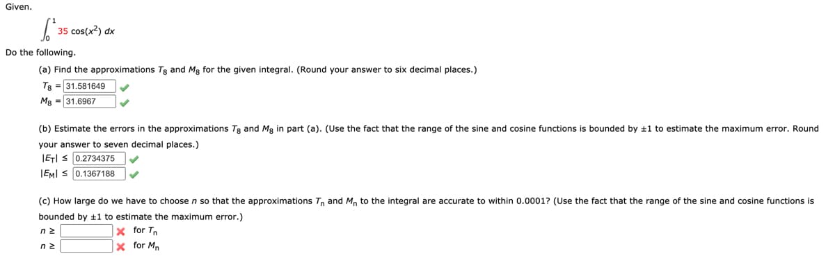 Given.
²35
35 cos(x²) dx
Do the following.
(a) Find the approximations Tg and Mg for the given integral. (Round your answer to six decimal places.)
T8 31.581649
Mg = 31.6967
(b) Estimate the errors in the approximations Tg and Mg in part (a). (Use the fact that the range of the sine and cosine functions is bounded by ±1 to estimate the maximum error. Round
your answer to seven decimal places.)
IETIS 0.2734375
IEMI ≤ 0.1367188
(c) How large do we have to choose n so that the approximations Tn and Mn to the integral are accurate to within 0.0001? (Use the fact that the range of the sine and cosine functions is
bounded by ±1 to estimate the maximum error.)
nz
X for T
ΠΣ
X for M