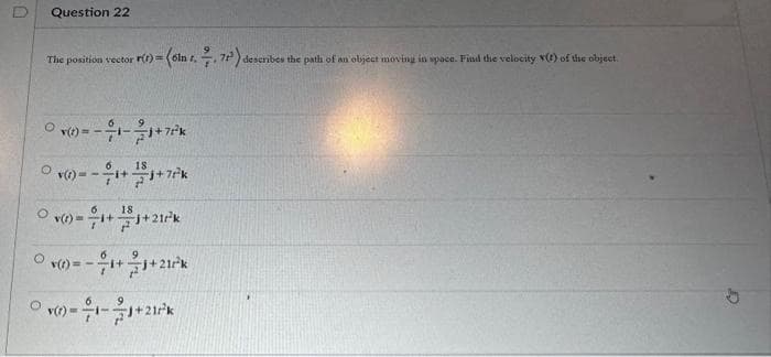 Question 22
The position vector r(t)=
O
0 (t)=-1-1+7²³k
6
18
v()=-1+1+7²k
(6in r. 7, 72³) describes the path of an object moving in space. Find the velocity (t) of the object.
6
18
v()=1+1+21/²k
6
Ov() = -1+1+21²k
v()-1-1+21²³k