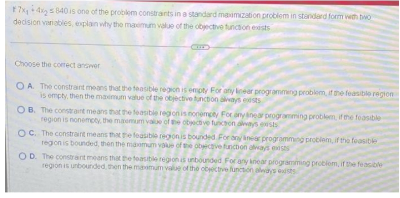 If 7x₁ +4x2 840 is one of the problem constraints in a standard maximization problem in standard form with two
decision variables, explain why the maximum value of the objective function exists
Choose the correct answer
***
OA. The constraint means that the feasible region is empty For any linear programming problem, if the feasible region
is empty, then the maximum value of the objective function always exists
OB. The constraint means that the feasible region is nonempty For any linear programming problem, if the feasible
region is nonempty, the maximum value of the objective function always exists
OC. The constraint means that the feasible region is bounded. For any linear programming problem, if the feasible
region is bounded, then the maximum value of the objective function always exists
OD. The constraint means that the feasible region is unbounded. For any linear programming problem, if the feasible
region is unbounded, then the maximum value of the objective function always exists.