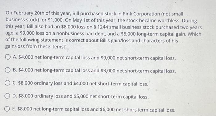 On February 20th of this year, Bill purchased stock in Pink Corporation (not small
business stock) for $1,000. On May 1st of this year, the stock became worthless. During
this year, Bill also had an $8,000 loss on § 1244 small business stock purchased two years
ago, a $9,000 loss on a nonbusiness bad debt, and a $5,000 long-term capital gain. Which
of the following statement is correct about Bill's gain/loss and characters of his
gain/loss from these items?
OA. $4,000 net long-term capital loss and $9,000 net short-term capital loss.
OB. $4,000 net long-term capital loss and $3,000 net short-term capital loss.
O C. $8,000 ordinary loss and $4,000 net short-term capital loss.
OD. $8,000 ordinary loss and $5,000 net short-term capital loss.
OE. $8,000 net long-term capital loss and $6,000 net short-term capital loss.