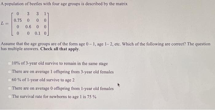 A population of beetles with four age groups is described by the matrix
0
3 3 17
0.75 0 00
0
0.6 0 0
0
0 0.1 0]
L=
Assume that the age groups are of the form age 0-1, age 1-2, etc. Which of the following are correct? The question
has multiple answers. Check all that apply.
10% of 3-year old survive to remain in the same stage
There are on average 1 offspring from 3-year old females
60% of 1-year old survive to age 2
There are on average 0 offspring from 1-year old females
The survival rate for newborns to age 1 is 75%