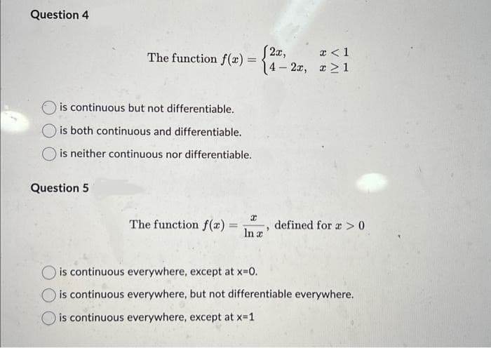 Question 4
The function f(x)=4-2x, x>1
(2x,
x < 1
is continuous but not differentiable.
Ois both continuous and differentiable.
O is neither continuous nor differentiable.
Question 5
The function f(x) =
-
x
In a
"
defined for a>0
is continuous everywhere, except at x=0.
is continuous everywhere, but not differentiable everywhere.
is continuous everywhere, except at x=1