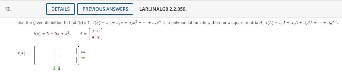 12.
DETAILS
f(A) =
PREVIOUS ANSWERS
Use the given definition to find f(A): If f(x) = ao + a₁x + a₂x² + ... + anx is a polynomial function, then for a square matrix A, f(A) = a1 + a₁A + a₂A² + ... +
-a,An.
f(x) = 39x + x²,
[³9]
A =
LARLINALG8 2.2.059.
←