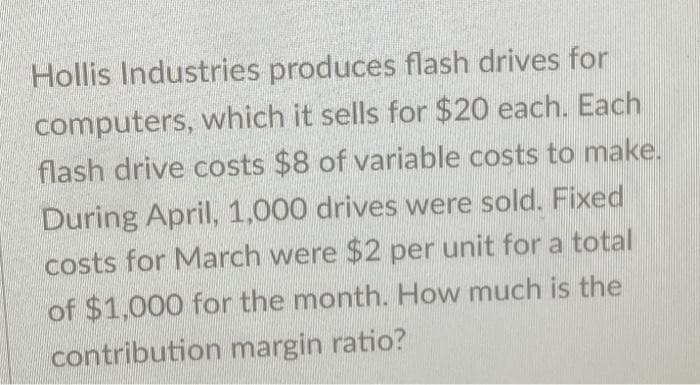 Hollis Industries produces flash drives for
computers, which it sells for $20 each. Each
flash drive costs $8 of variable costs to make.
During April, 1,000 drives were sold. Fixed
costs for March were $2 per unit for a total
of $1,000 for the month. How much is the
contribution margin ratio?