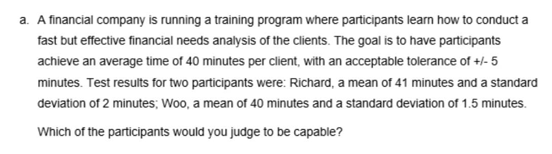 a. A financial company is running a training program where participants learn how to conduct a
fast but effective financial needs analysis of the clients. The goal is to have participants
achieve an average time of 40 minutes per client, with an acceptable tolerance of +/- 5
minutes. Test results for two participants were: Richard, a mean of 41 minutes and a standard
deviation of 2 minutes; Woo, a mean of 40 minutes and a standard deviation of 1.5 minutes.
Which of the participants would you judge to be capable?
