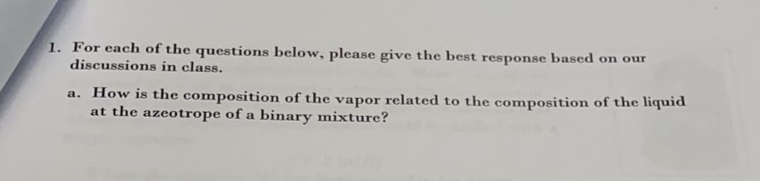 1. For each of the questions below, please give the best response based on our
discussions in class.
a. How is the composition of the vapor related to the composition of the liquid
at the azeotrope of a binary mixture?
