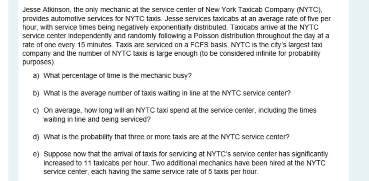 Jesse Atkinson, the only mechanic at the service center of New York Taxicab Company (NYTC),
provides automotive services for NYTC taxis. Jesse services taxicabs at an average rate of five per
hour, with service times being negatively exponentially distributed. Taxicabs arrive at the NYTC
service center independently and randomly following a Poisson distribution throughout the day at a
rate of one every 15 minutes. Taxis are serviced on a FCFS basis. NYTC is the city's largest taxi
company and the number of NYTC taxis is large enough (to be considered infinite for probability
purposes).
a) What percentage of time is the mechanic busy?
b) What is the average number of taxis waiting in line at the NYTC service center?
c) On average, how long will an NYTC taxi spend at the service center, including the times
waiting in line and being serviced?
d) What is the probability that three or more taxis are at the NYTC service center?
e) Suppose now that the arrival of taxis for servicing at NYTC's service center has significantly
increased to 11 taxicabs per hour. Two additional mechanics have been hired at the NYTC
service center, each having the same service rate of 5 taxis per hour.
