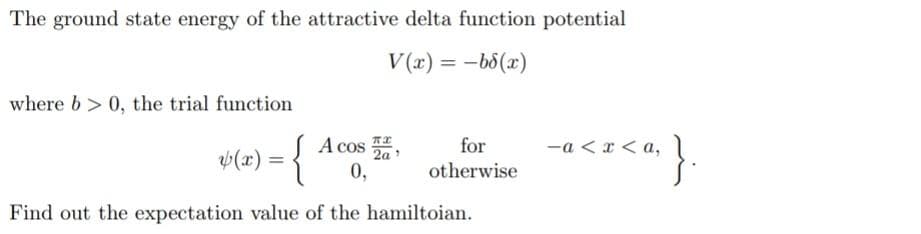 The ground state energy of the attractive delta function potential
V(x) = -b8(x)
where b>0, the trial function
y (x) = {
A cos
0,
Find out the expectation value of the hamiltoian.
for
otherwise
<";}.
-a< x <a,