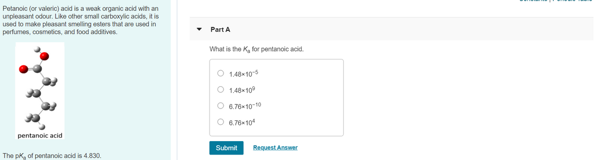 Petanoic (or valeric) acid is a weak organic acid with an
unpleasant odour. Like other small carboxylic acids, it is
used to make pleasant smelling esters that are used in
perfumes, cosmetics, and food additives.
Part A
What is the Ka for pentanoic acid.
1.48x10-5
O 1.48×109
O 6.76×10-10
6.76×104
pentanoic acid
Submit
Request Answer
The pka of pentanoic acid is 4.830.
