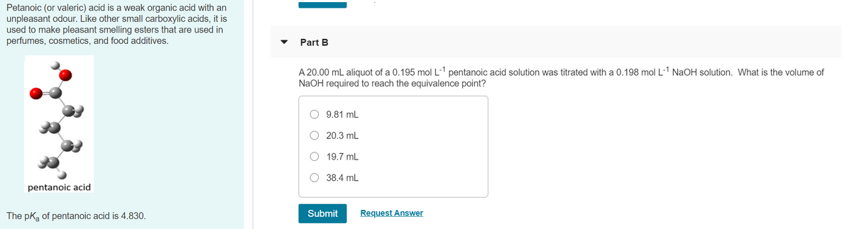 Petanoic (or valeric) acid is a weak organic acid with an
unpleasant odour. Like other small carboxylic acids, it is
used to make pleasant smelling esters that are used in
perfumes, cosmetics, and food additives.
Part B
A 20.00 mL aliquot of a 0.195 mol L-1 pentanoic acid solution was titrated with a 0.198 mol L-1 NaOH solution. What is the volume of
NaOH required to reach the equivalence point?
9.81 mL
20.3 mL
19.7 mL
38.4 mL
pentanoic acid
The pka of pentanoic acid is 4.830.
Submit
Request Answer
