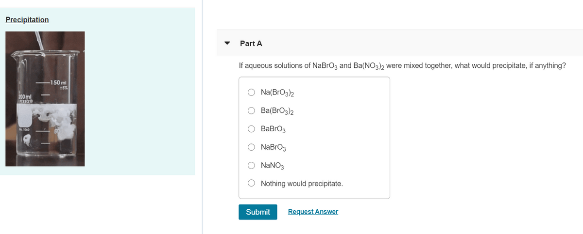 Precipitation
Part A
If aqueous solutions of NaBrO3 and Ba(NO3)2 were mixed together, what would precipitate, if anything?
-150 ml
15%
Na(BrO3)2
200ml
REX
Ba(BrO3)2
ВаBrОз
.1040
NaBrO3
NaNO3
Nothing would precipitate.
Submit
Request Answer
