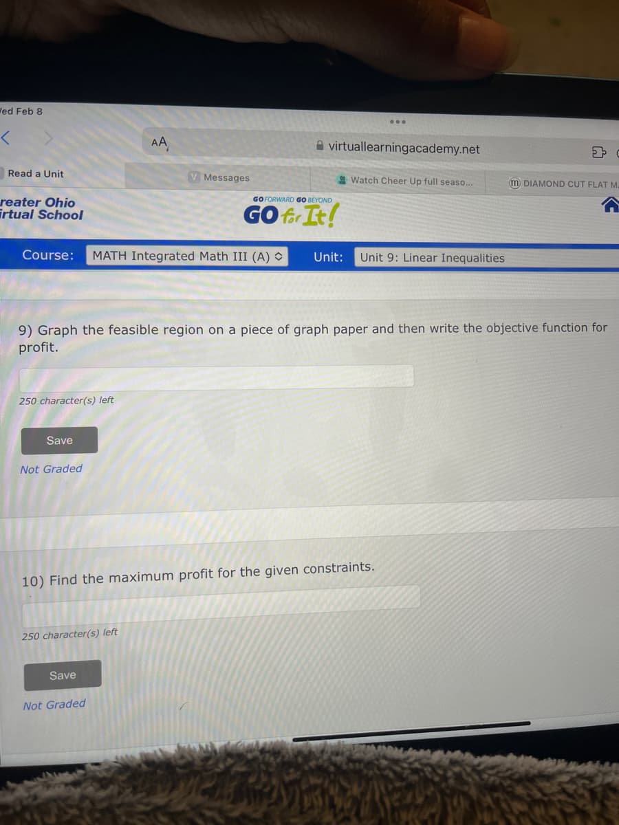 Wed Feb 8
Read a Unit
reater Ohio
irtual School
250 character(s) left
Course: MATH Integrated Math III (A)
Save
Not Graded
AA
250 character(s) left
V Messages
Save
9) Graph the feasible region on a piece of graph paper and then write the objective function for
profit.
Not Graded
virtual learningacademy.net
GO FORWARD GO BEYOND
GO for It!
Watch Cheer Up full seaso...
10) Find the maximum profit for the given constraints.
Unit: Unit 9: Linear Inequalities
m DIAMOND CUT FLAT M.