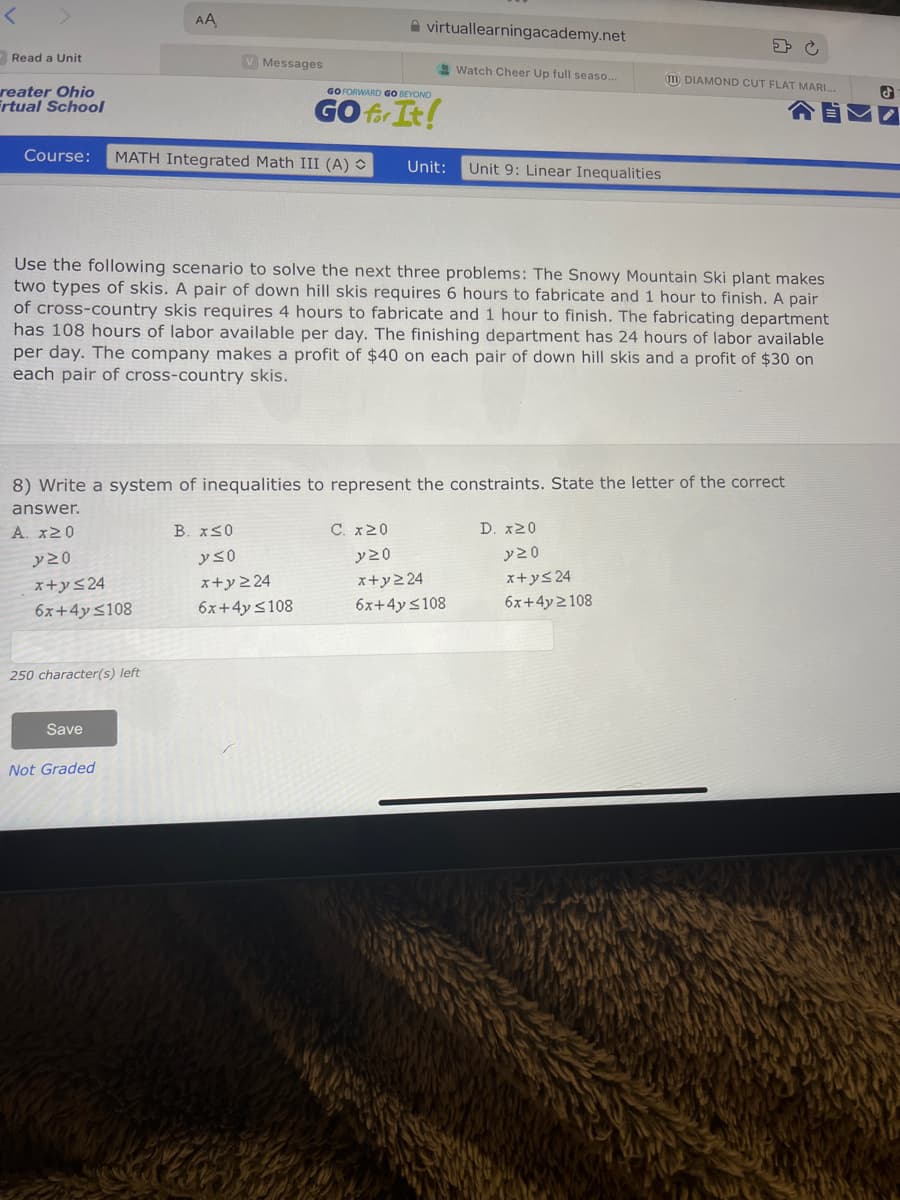 Read a Unit
reater Ohio
Frtual School
AA
250 character(s) left
Course: MATH Integrated Math III (A) O Unit:
Save
V Messages
Not Graded
B. x≤0
virtuallearningacademy.net
GO FORWARD GO BEYOND
GO for It!
Use the following scenario to solve the next three problems: The Snowy Mountain Ski plant makes
two types of skis. A pair of down hill skis requires 6 hours to fabricate and 1 hour to finish. A pair
of cross-country skis requires 4 hours to fabricate and 1 hour to finish. The fabricating department
has 108 hours of labor available per day. The finishing department has 24 hours of labor available
per day. The company makes a profit of $40 on each pair of down hill skis and a profit of $30 on
each pair of cross-country skis.
y so
x+y ≥24
6x+4y <108
8) Write a system of inequalities to represent the constraints. State the letter of the correct
answer.
A. x20
y 20
x+y≤24
6x+4y <108
C. x 20
Watch Cheer Up full seaso...
Unit 9: Linear Inequalities
y 20
x+y224
6x+4y ≤108
> C
DIAMOND CUT FLAT MARI...
D. x20
y 20
x+y≤ 24
6x+4y2108
J