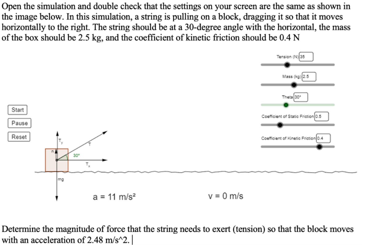 ### Physics Simulation: Forces Acting on a Block

**Objective:** Determine the magnitude of force that the string needs to exert (tension) so that the block moves with an acceleration of 2.48 m/s².

#### Simulation Setup
Please ensure the settings on your screen match those shown in the image below:

1. **Apparatus**: A string is pulling a block, dragging it horizontally to the right.
2. **Angle**: The string should be at a 30-degree angle with the horizontal.
3. **Mass**: The mass of the box should be 2.5 kg.
4. **Kinetic Friction**: The coefficient of kinetic friction should be 0.4 N.

#### Simulation Settings
- **Tension (N)**: 35
- **Mass (kg)**: 2.5
- **Theta (angle)**: 30°
- **Coefficient of Static Friction**: 0.5
- **Coefficient of Kinetic Friction**: 0.4

#### Diagram Explanation
The diagram displays a block being pulled by a string at an angle of 30°. The following forces are acting upon the block:
- **T**: The tension in the string, which is broken down into horizontal (\(T_x\)) and vertical (\(T_y\)) components.
- **mg**: The gravitational force acting downward (mass of the block \( \times \) gravitational acceleration).
- **N**: The normal force acting perpendicular to the surface.

A set of buttons labeled "Start," "Pause," and "Reset" allows you to control the simulation.

#### Given Values
- **a** (acceleration): 11 m/s²
- **v** (velocity): 0 m/s

### Task
Determine the magnitude of force that the string needs to exert (tension) so that the block moves with an acceleration of 2.48 m/s².

**Steps to Solve:**
1. Break down the forces into components.
2. Use Newton's second law \(F = ma\) to find the net force required to produce the given acceleration.
3. Consider both the horizontal and vertical components of forces, including friction and gravity, to solve for tension.

This activity helps understand the principles of mechanics, specifically friction, tension, and the decomposition of forces.

For further experiments, you can adjust the variables such as the mass, angle, and friction