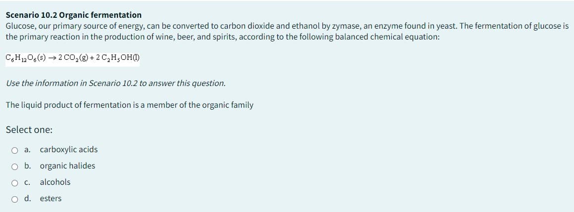 Scenario 10.2 Organic fermentation
Glucose, our primary source of energy, can be converted to carbon dioxide and ethanol by zymase, an enzyme found in yeast. The fermentation of glucose is
the primary reaction in the production of wine, beer, and spirits, according to the following balanced chemical equation:
C6H12O6 (s) → 2 CO₂(g) + 2 C₂H,OH(1)
Use the information in Scenario 10.2 to answer this question.
The liquid product of fermentation is a member of the organic family
Select one:
O a. carboxylic acids
O b. organic halides
O C. alcohols
d.
esters