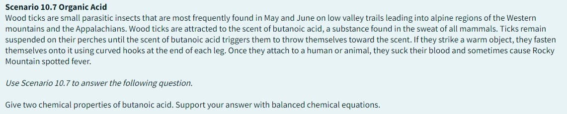 Scenario 10.7 Organic Acid
Wood ticks are small parasitic insects that are most frequently found in May and June on low valley trails leading into alpine regions of the Western
mountains and the Appalachians. Wood ticks are attracted to the scent of butanoic acid, a substance found in the sweat of all mammals. Ticks remain
suspended on their perches until the scent of butanoic acid triggers them to throw themselves toward the scent. If they strike a warm object, they fasten
themselves onto it using curved hooks at the end of each leg. Once they attach to a human or animal, they suck their blood and sometimes cause Rocky
Mountain spotted fever.
Use Scenario 10.7 to answer the following question.
Give two chemical properties of butanoic acid. Support your answer with balanced chemical equations.