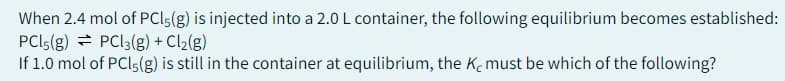 When 2.4 mol of PCL5(g) is injected into a 2.0 L container, the following equilibrium becomes established:
PCL5 (g)
PCl3(g) + Cl₂(g)
If 1.0 mol of PCL5 (g) is still in the container at equilibrium, the Ke must be which of the following?