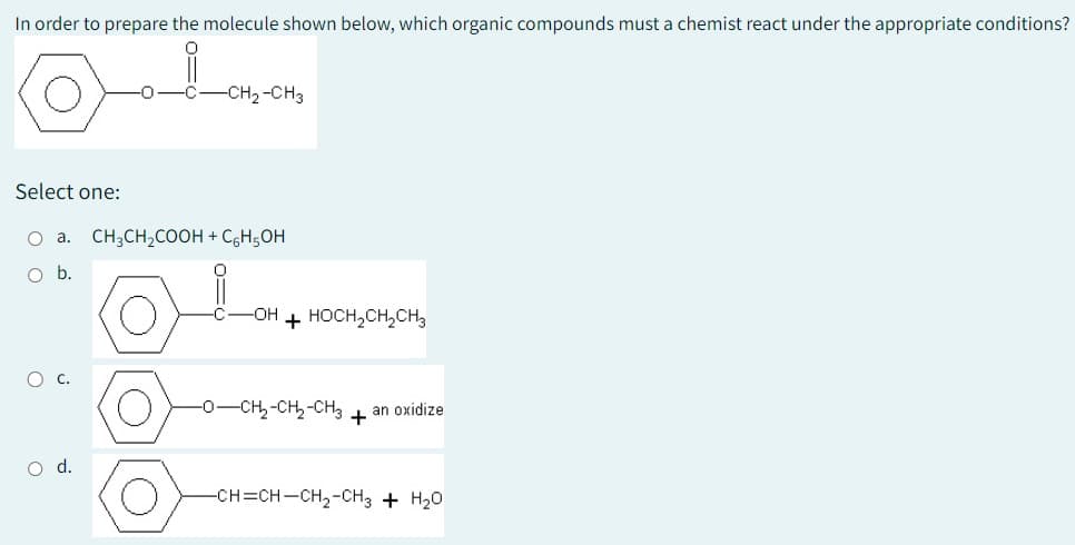 In order to prepare the molecule shown below, which organic compounds must a chemist react under the appropriate conditions?
0
Select one:
-0
-C-CH₂-CH3
O a. CH3CH₂COOH + CH₂OH
O b.
-OH + HOCH₂CH₂CH3
-O-CH2₂-CH₂-CH3
+
an oxidize
-CH=CH–CH2-CH3 + H2O