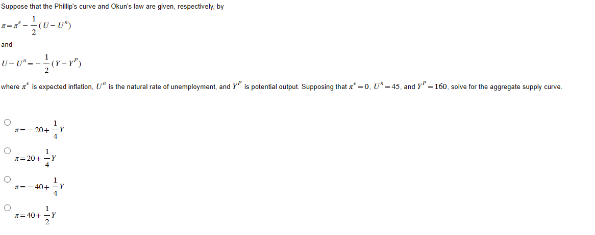 Suppose
n=n²_.
-
and
U-8"---—(X-X²)
=-
=
where is expected inflation, U" is the natural rate of unemployment, and YP is potential output. Supposing that = 0, U" =45, and Y² = 160, solve for the aggregate supply curve.
O
O
that the Phillip's curve and Okun's law are given, respectively, by
(U-U")
O
O
л=-20+
0+ 1/ Y
0+ 1/1 Y
π = 20+
0+ 1/ Y
y
π = - 40+
x=40+ Y