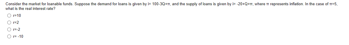 Consider the market for loanable funds. Suppose the demand for loans is given by i= 100-3Q+T, and the supply of loans is given by i= -20+Q+π, where π represents inflation. In the case of T-5,
what is the real interest rate?
O r=10
O r=2
O r=-2
O r= -10