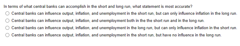 In terms of what central banks can accomplish in the short and long run, what statement is most accurate?
Central banks can influence output, inflation, and unemployment in the short run, but can only influence inflation in the long run.
Central banks can influence output, inflation, and unemployment both in the the short run and in the long run.
Central banks can influence output, inflation, and unemployment in the long run, but can only influence inflation in the short run.
Central banks can influence output, inflation, and unemployment in the short run, but have no influence in the long run.