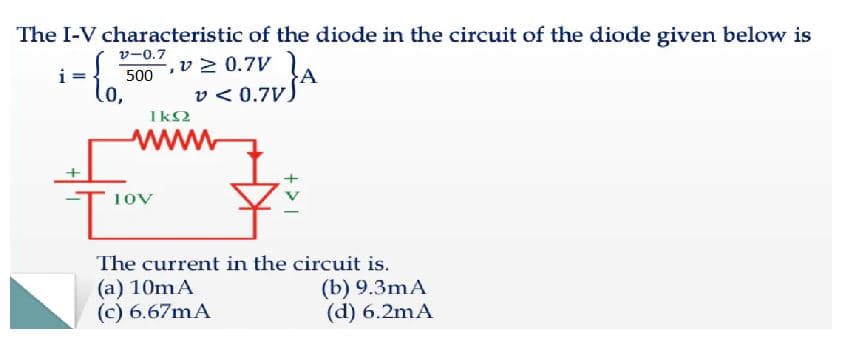 The I-V characteristic of the diode in the circuit of the diode given below is
Vー0.7
v> 0.7V
500
lo,
v < 0.7V)
1k2
www
1ov
The current in the circuit is.
(a) 10mA
(c) 6.67mA
(b) 9.3mA
(d) 6.2mA
+ >
