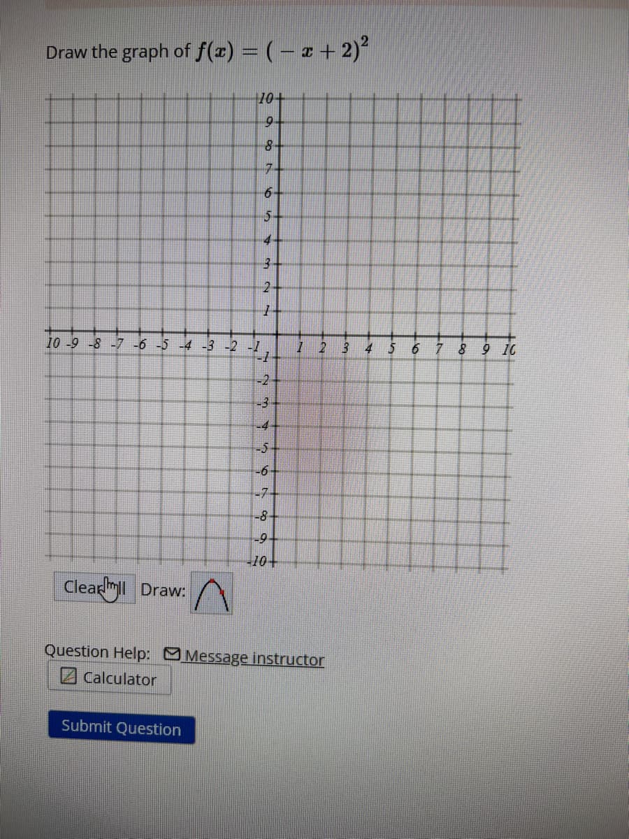 Draw the graph of f(x) = ( − x + 2)²
Clearyll Draw:
10+
9
n
Submit Question
on t
8
7
6-
5
4
3
10 -9 -8 -7 -6 -5 -4 -3 -2 -1
-1
-2+
~~
2
-4
-5
-6
-7-
-8-
-9.
-10-
7
2
Question Help: Message instructor
Calculator
3
4
5
6
7
8
9 16