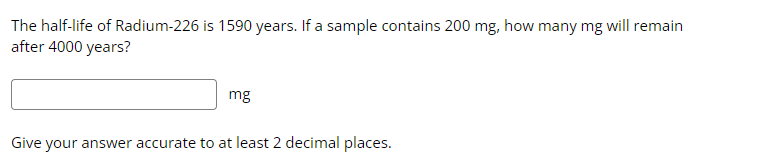 The half-life of Radium-226 is 1590 years. If a sample contains 200 mg, how many mg will remain
after 4000 years?
mg
Give your answer accurate to at least 2 decimal places.