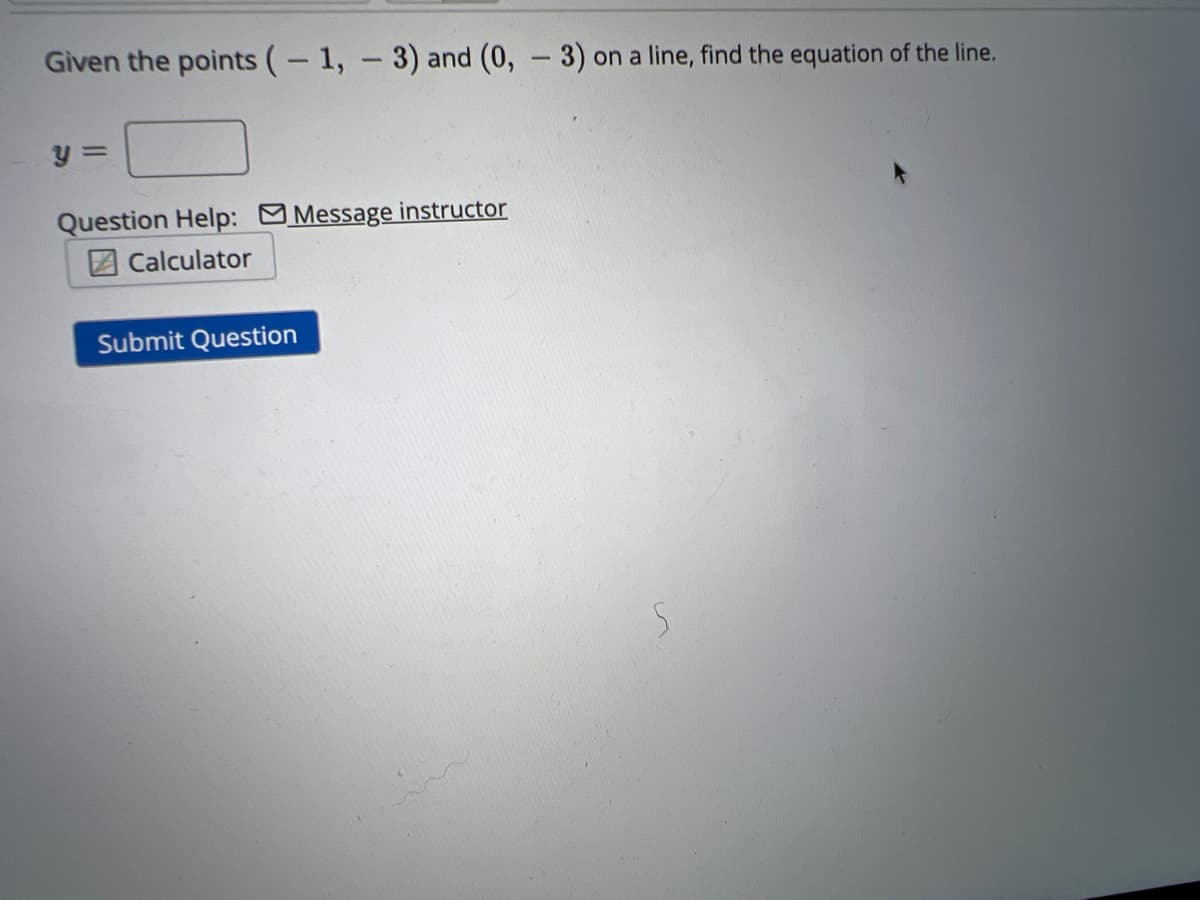 Given the points (-1, -3) and (0, -3) on a line, find the equation of the line.
y =
Question Help: Message instructor
Calculator
Submit Question