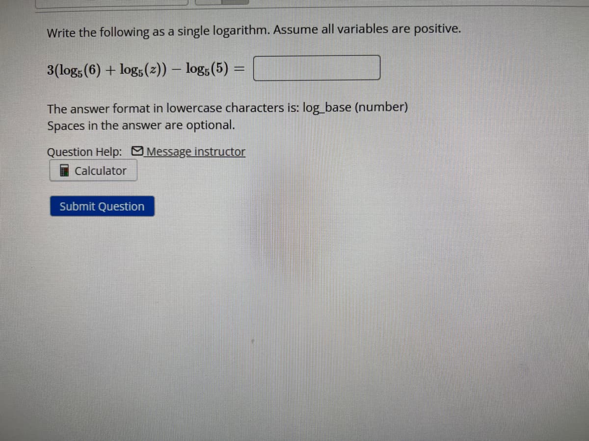 Write the following as a single logarithm. Assume all variables are positive.
3(log5 (6) + log5 (2)) - log5 (5) =
The answer format in lowercase characters is: log_base (number)
Spaces in the answer are optional.
Question Help: Message instructor
Calculator
Submit Question